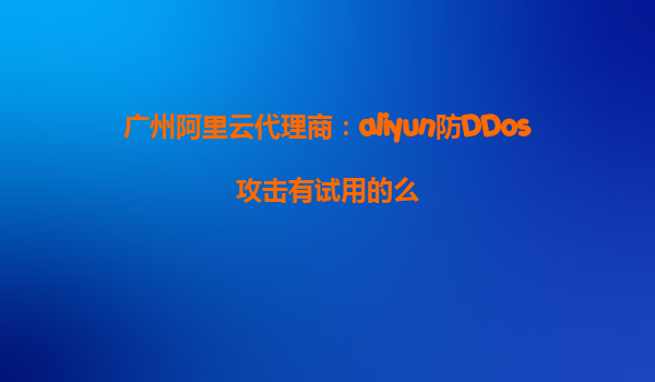 广州阿里云代理商：aliyun防DDos攻击有试用的么