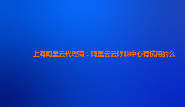 上海阿里云代理商：阿里云云呼叫中心有试用的么