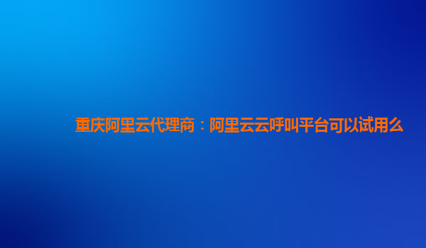 重庆阿里云代理商：阿里云云呼叫平台可以试用么