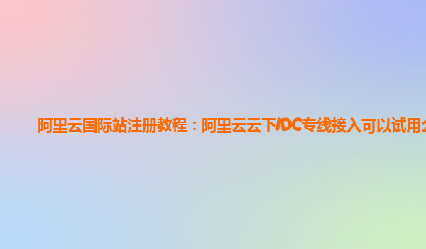 阿里云国际站注册教程：阿里云云下IDC专线接入可以试用么