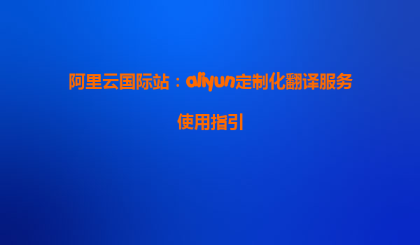 阿里云国际站：aliyun定制化翻译服务使用指引