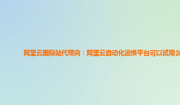 阿里云国际站代理商：阿里云自动化运维平台可以试用么