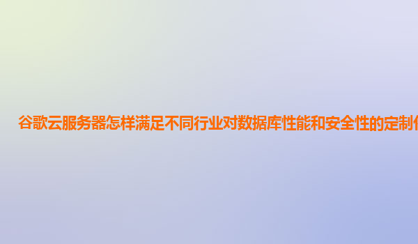 谷歌云服务器怎样满足不同行业对数据库性能和安全性的定制化要求？