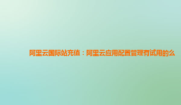 阿里云国际站充值：阿里云应用配置管理有试用的么
