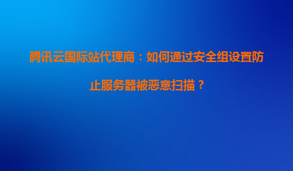 腾讯云国际站代理商：如何通过安全组设置防止服务器被恶意扫描？