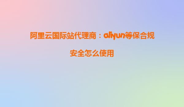 阿里云国际站代理商：aliyun等保合规安全怎么使用
