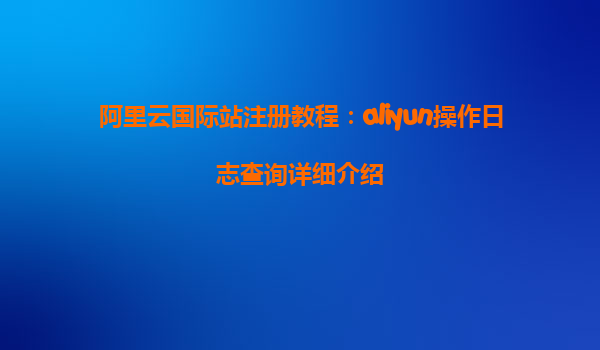 阿里云国际站注册教程：aliyun操作日志查询详细介绍