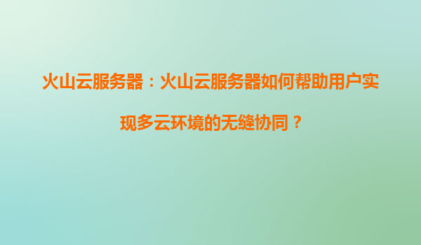 火山云服务器：火山云服务器如何帮助用户实现多云环境的无缝协同？
