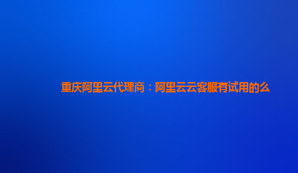 重庆阿里云代理商：阿里云云客服有试用的么