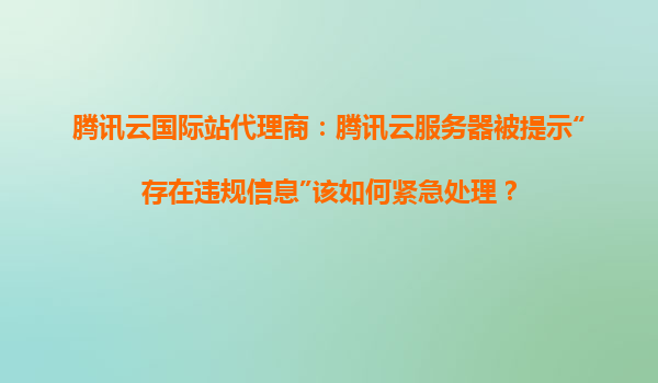 腾讯云国际站代理商：腾讯云服务器被提示“存在违规信息”该如何紧急处理？