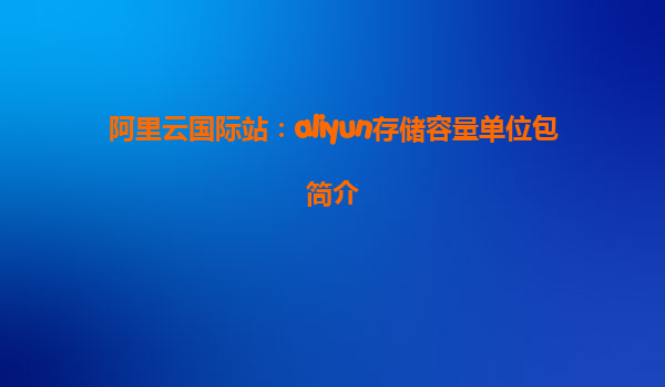 阿里云国际站：aliyun存储容量单位包简介