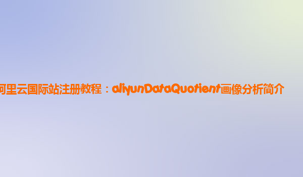 阿里云国际站注册教程：aliyunDataQuotient画像分析简介