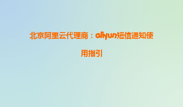 北京阿里云代理商：aliyun短信通知使用指引