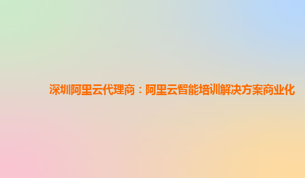 深圳阿里云代理商：阿里云智能培训解决方案商业化
