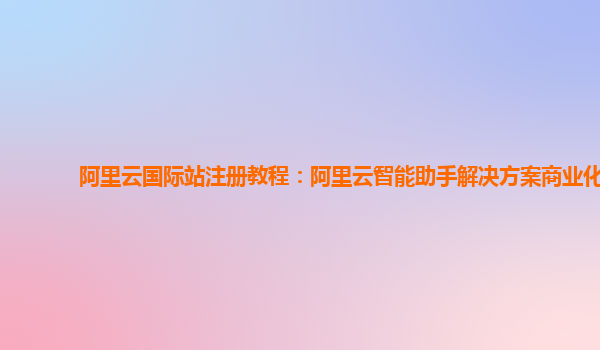 阿里云国际站注册教程：阿里云智能助手解决方案商业化