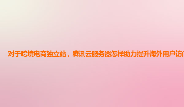 对于跨境电商独立站，腾讯云服务器怎样助力提升海外用户访问速度？