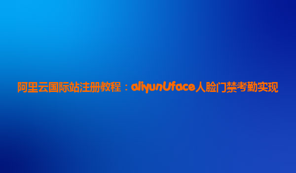 阿里云国际站注册教程：aliyunUface人脸门禁考勤实现