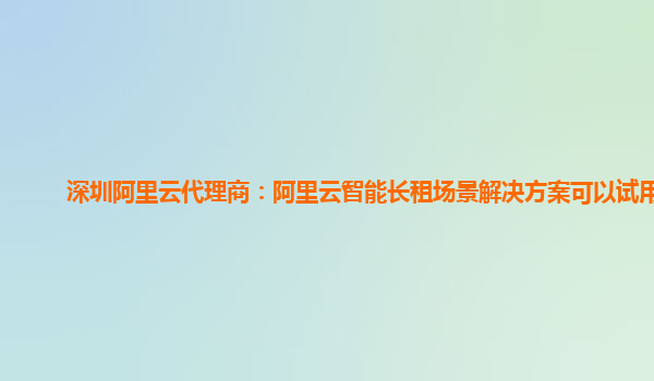 深圳阿里云代理商：阿里云智能长租场景解决方案可以试用么