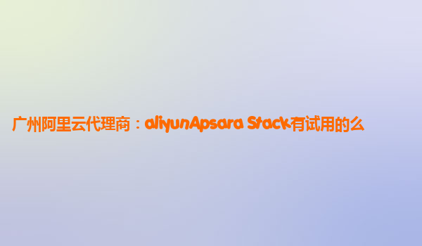 广州阿里云代理商：aliyunApsara Stack有试用的么