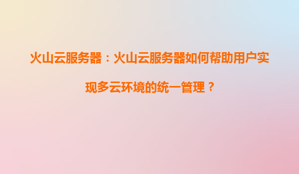 火山云服务器：火山云服务器如何帮助用户实现多云环境的统一管理？