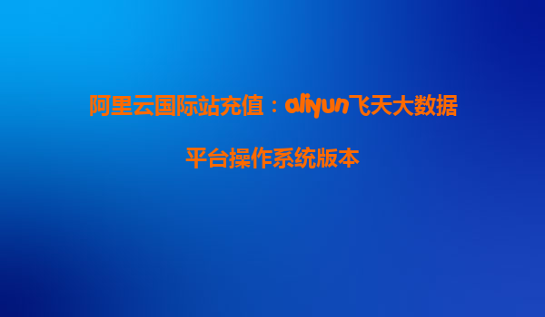 阿里云国际站充值：aliyun飞天大数据平台操作系统版本