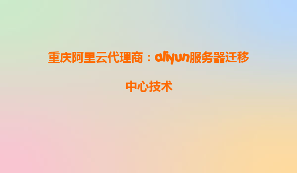 重庆阿里云代理商：aliyun服务器迁移中心技术