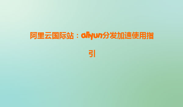阿里云国际站：aliyun分发加速使用指引