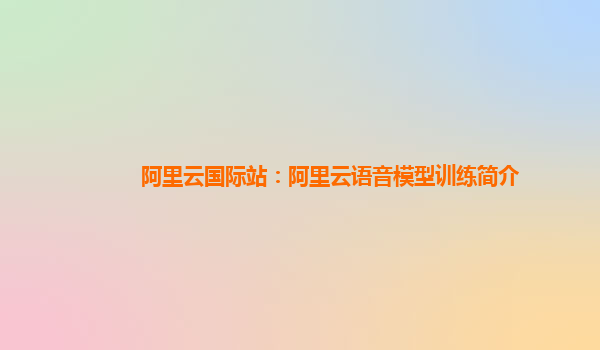 阿里云国际站：阿里云语音模型训练简介