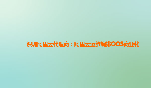 深圳阿里云代理商：阿里云运维编排OOS商业化