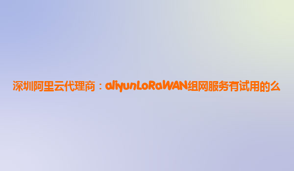深圳阿里云代理商：aliyunLoRaWAN组网服务有试用的么
