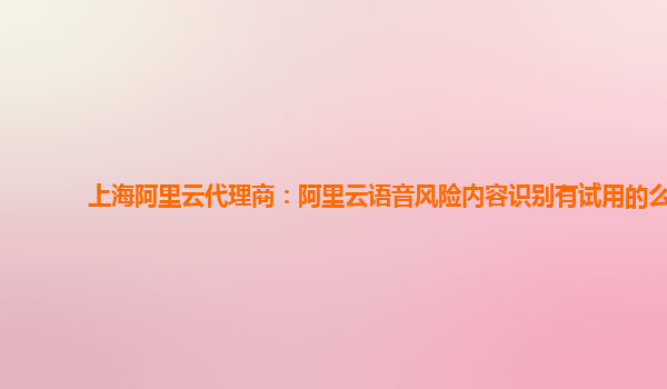 上海阿里云代理商：阿里云语音风险内容识别有试用的么