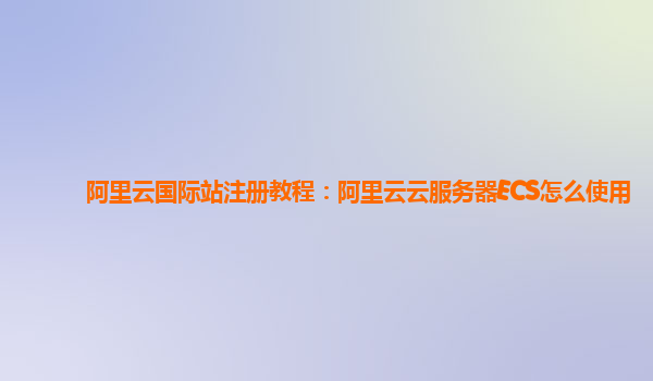 阿里云国际站注册教程：阿里云云服务器ECS怎么使用