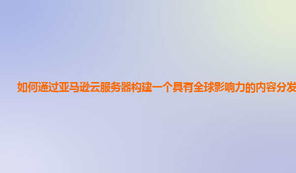 如何通过亚马逊云服务器构建一个具有全球影响力的内容分发网络？