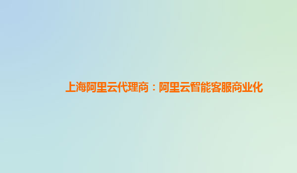 上海阿里云代理商：阿里云智能客服商业化