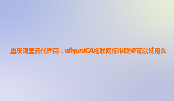 重庆阿里云代理商：aliyunICA物联网标准联盟可以试用么