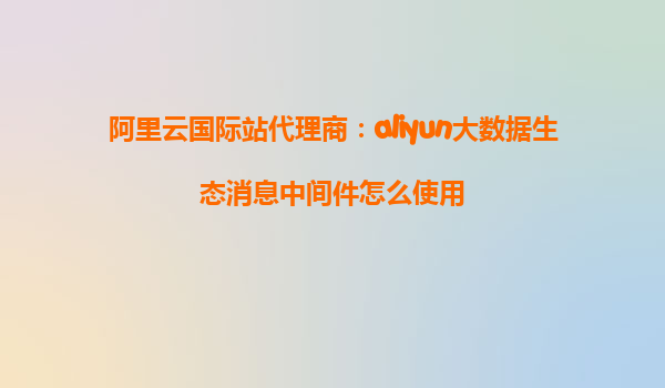 阿里云国际站代理商：aliyun大数据生态消息中间件怎么使用
