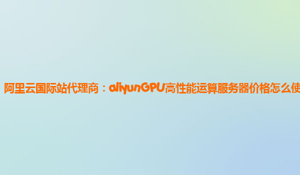 阿里云国际站代理商：aliyunGPU高性能运算服务器价格怎么使用