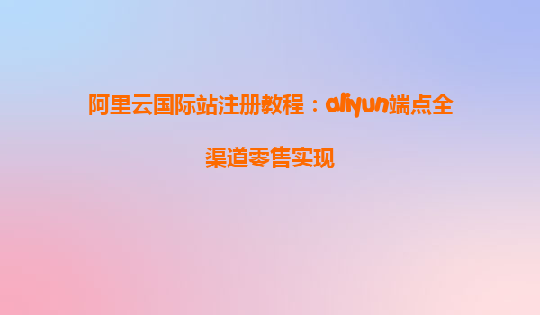 阿里云国际站注册教程：aliyun端点全渠道零售实现