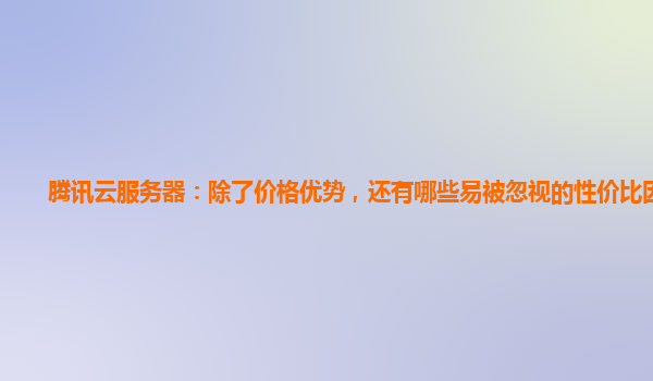 腾讯云服务器：除了价格优势，还有哪些易被忽视的性价比因素？