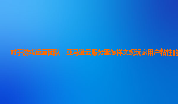 对于游戏运营团队，亚马逊云服务器怎样实现玩家用户粘性的提升？