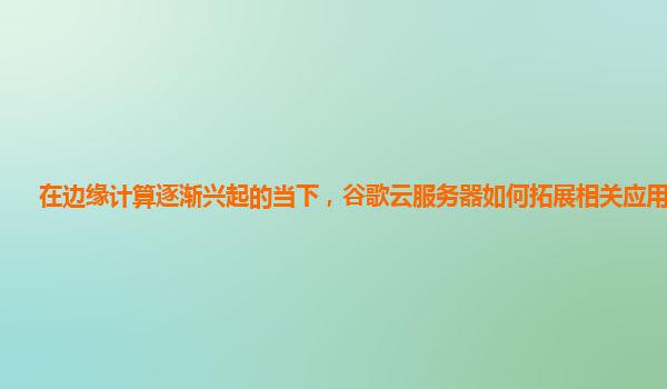 在边缘计算逐渐兴起的当下，谷歌云服务器如何拓展相关应用场景？