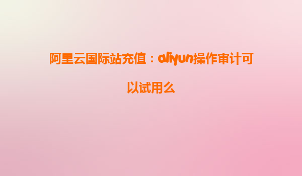阿里云国际站充值：aliyun操作审计可以试用么