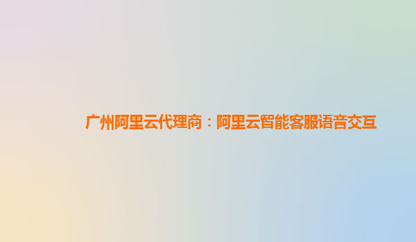 广州阿里云代理商：阿里云智能客服语音交互