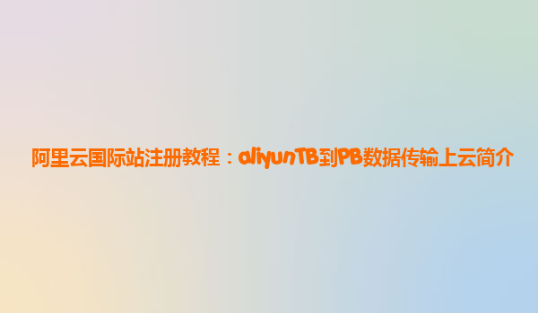 阿里云国际站注册教程：aliyunTB到PB数据传输上云简介