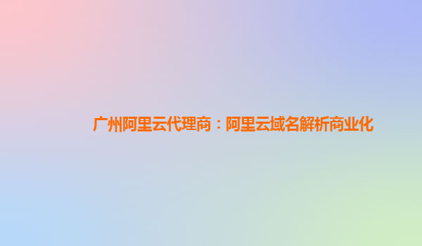 广州阿里云代理商：阿里云域名解析商业化