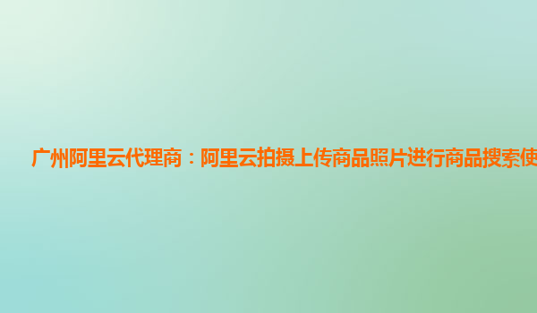 广州阿里云代理商：阿里云拍摄上传商品照片进行商品搜索使用指引