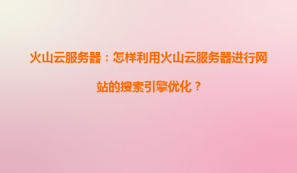 火山云服务器：怎样利用火山云服务器进行网站的搜索引擎优化？