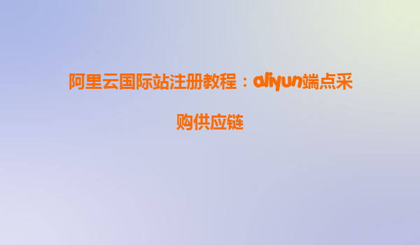 阿里云国际站注册教程：aliyun端点采购供应链