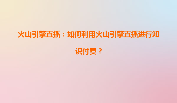 火山引擎直播：如何利用火山引擎直播进行知识付费？