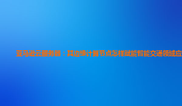 亚马逊云服务器：其边缘计算节点怎样赋能智能交通领域应用？